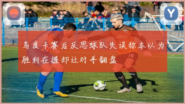 乌度卡赛后反思球队失误称本以为胜利在握却让对手翻盘
