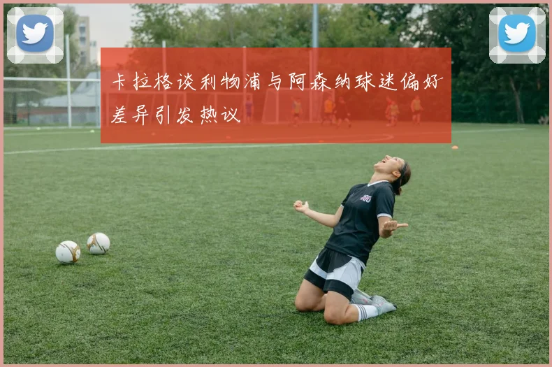 卡拉格谈利物浦与阿森纳球迷偏好差异引发热议