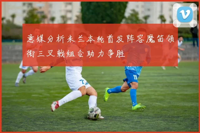 意媒分析米兰本轮首发阵容魔笛领衔三叉戟组合助力争胜