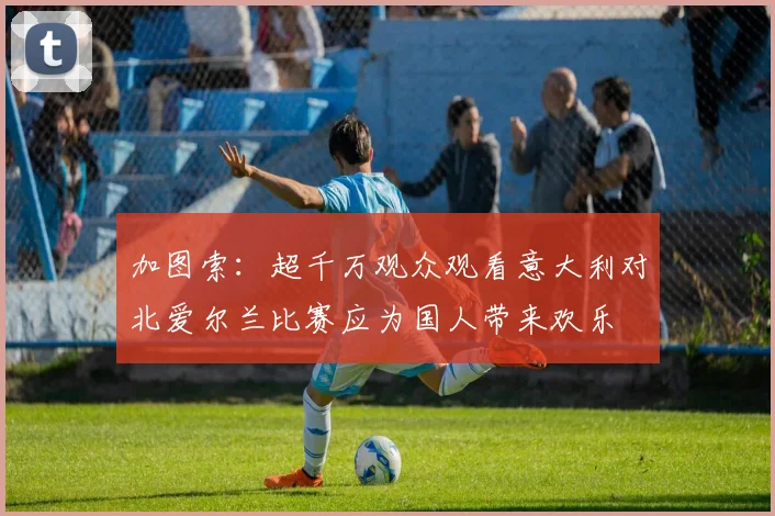 加图索：超千万观众观看意大利对北爱尔兰比赛应为国人带来欢乐
