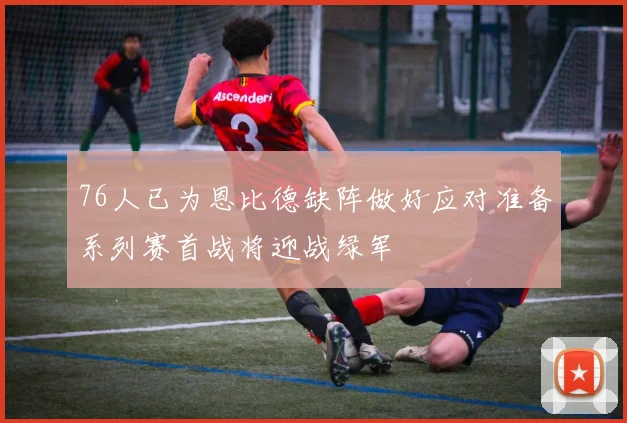 76人已为恩比德缺阵做好应对准备系列赛首战将迎战绿军