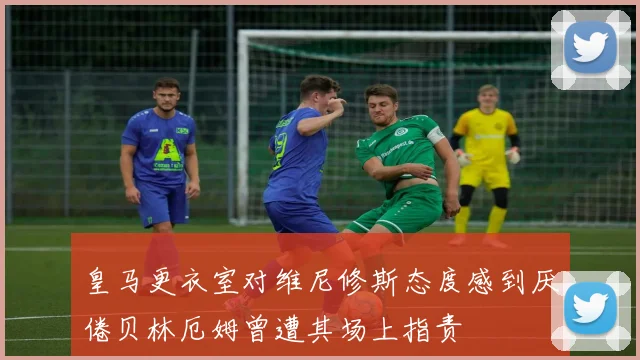 皇马更衣室对维尼修斯态度感到厌倦贝林厄姆曾遭其场上指责