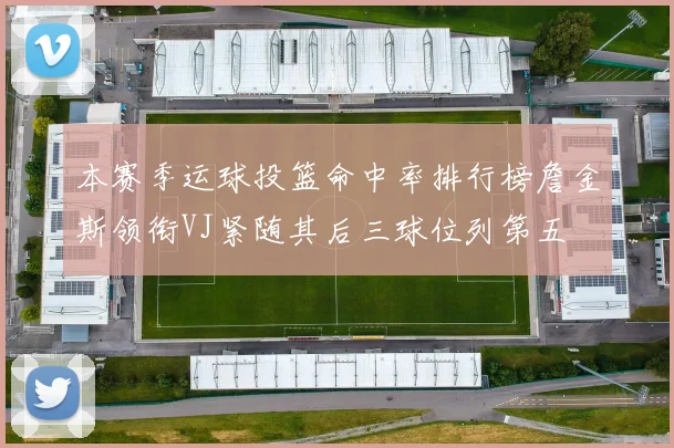 本赛季运球投篮命中率排行榜詹金斯领衔VJ紧随其后三球位列第五