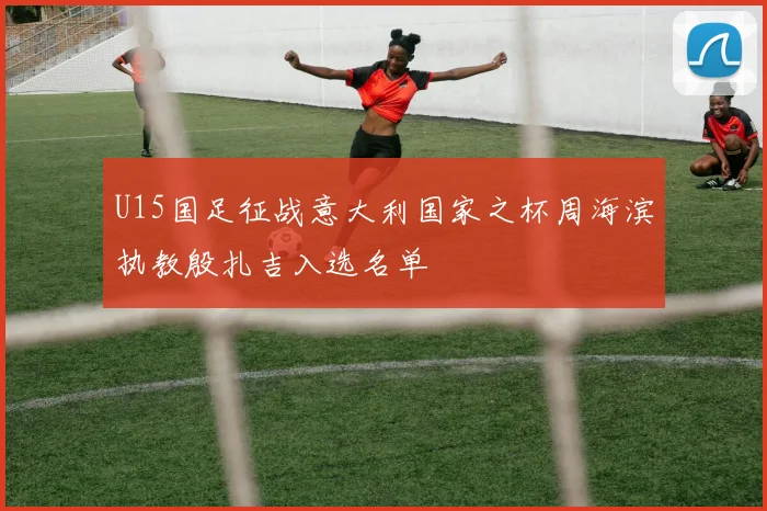 U15国足征战意大利国家之杯周海滨执教殷扎吉入选名单