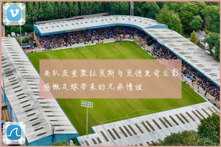 老队友重聚拉莫斯与莫德里奇合影感慨足球带来的兄弟情谊