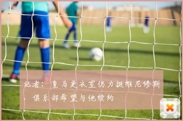 记者：皇马更衣室仍力挺维尼修斯，俱乐部希望与他续约
