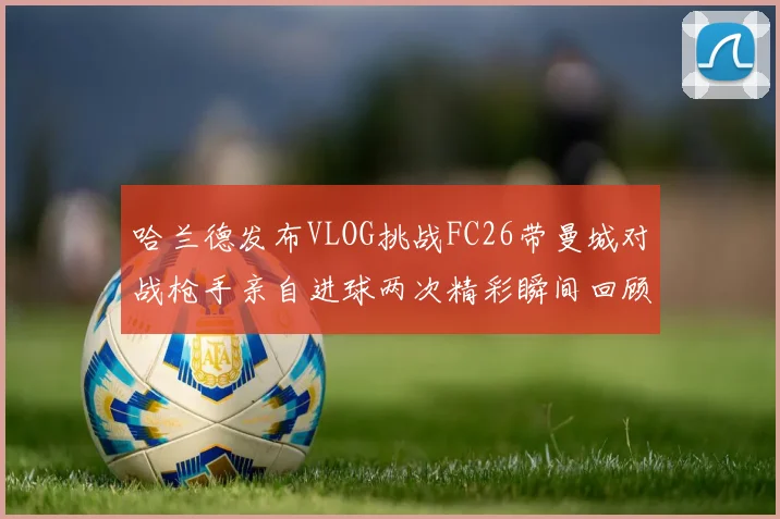 哈兰德发布VLOG挑战FC26带曼城对战枪手亲自进球两次精彩瞬间回顾