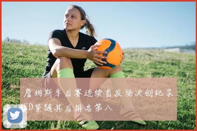 詹姆斯季后赛连续首发场次创纪录KD紧随其后排名第八