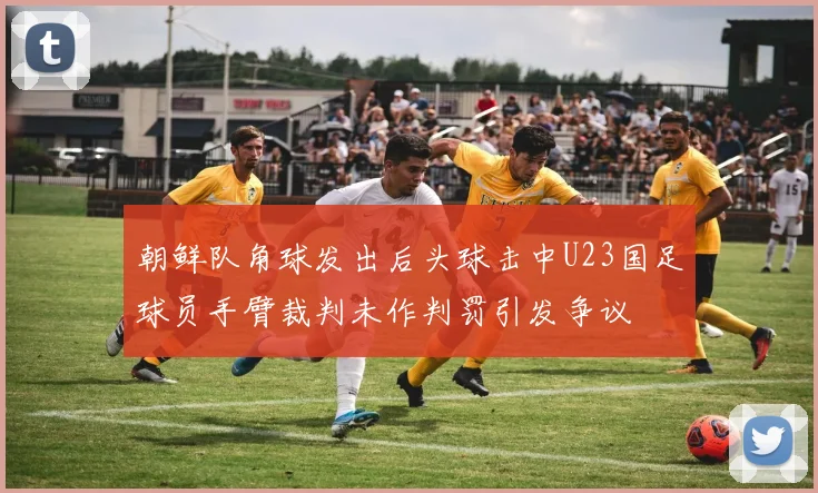 朝鲜队角球发出后头球击中U23国足球员手臂裁判未作判罚引发争议
