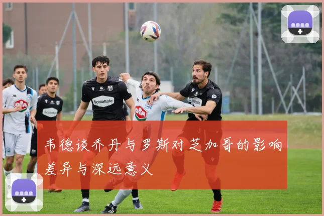 韦德谈乔丹与罗斯对芝加哥的影响差异与深远意义