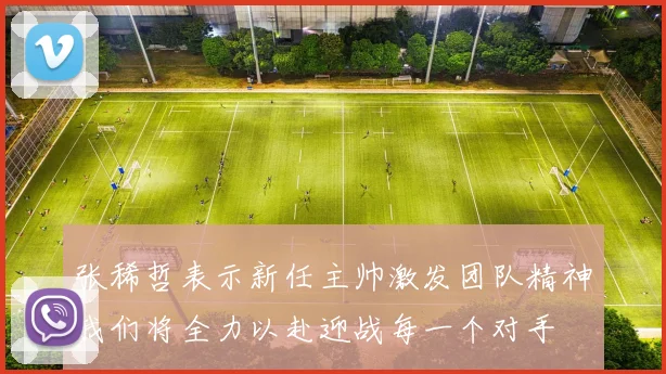 张稀哲表示新任主帅激发团队精神我们将全力以赴迎战每一个对手