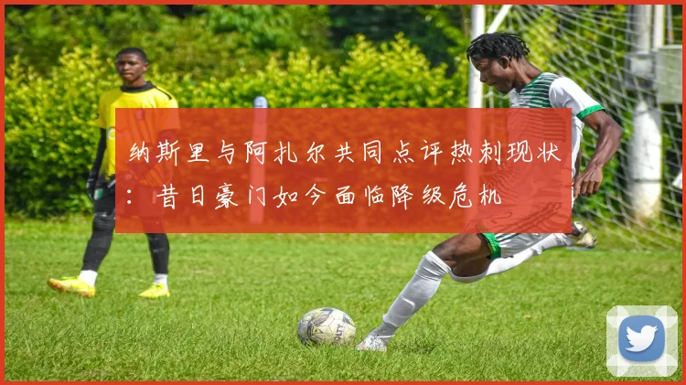 纳斯里与阿扎尔共同点评热刺现状：昔日豪门如今面临降级危机