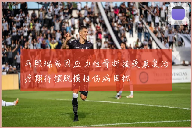 冯熙瑞或因应力性骨折接受康复治疗期待摆脱慢性伤病困扰